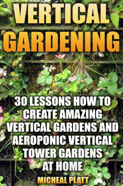 Vertical Gardening: 30 Lessons How To Create Amazing Vertical Gardens And Aeroponic Vertical Tower Gardens At Home: (Small Yards, Balcony Gardens, Planting)
