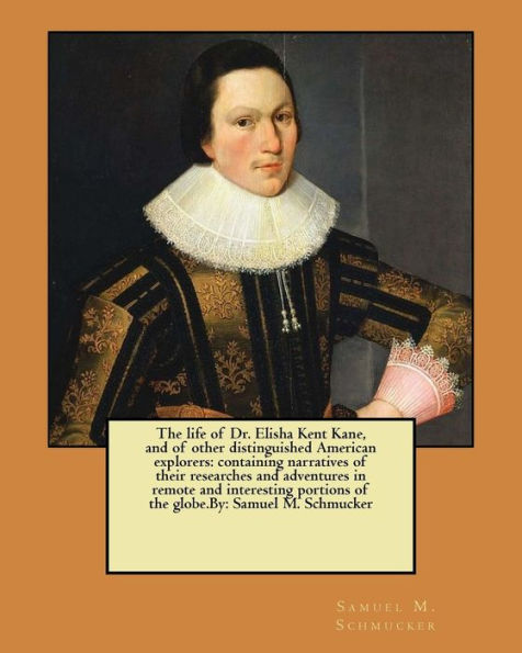 The Life Of Dr. Elisha Kent Kane, And Of Other Distinguished American Explorers: Containing Narratives Of Their Researches And Adventures In Remote ... Portions Of The Globe.By: Samuel M. Schmucker