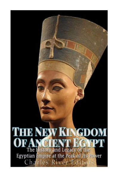 The New Kingdom Of Ancient Egypt: The History And Legacy Of The Egyptian Empire At The Peak Of Its Power