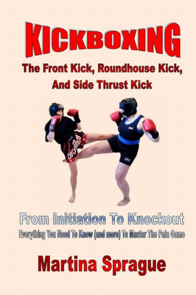 Kickboxing: The Front Kick, Roundhouse Kick, And Side Thrust Kick: From Initiation To Knockout: Everything You Need To Know (And More) To Master The Pain Game (Kickboxing: From Initiation To Knockout)