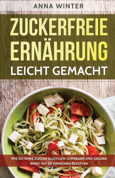 Zuckerfreie ErnAhrung Leicht Gemacht: Wie Du Ohne Zucker Glucklich, Zufrieden Und Gesund Wirst - Mit 30 Einfachen Rezepten (German Edition)