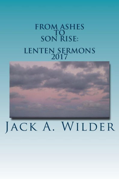 From Ashes To Son Rise: Lenten Sermons, 2017: Sermons For Ash Wednesday Through Easter Sunday Based On Readings From The Revised Common Lectionary, Year A