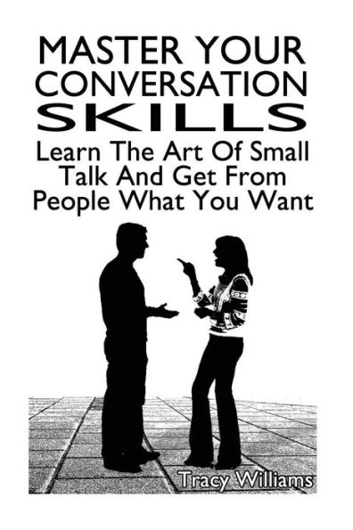Master Your Conversation Skills: Learn The Art Of Small Talk And Get From People What You Want