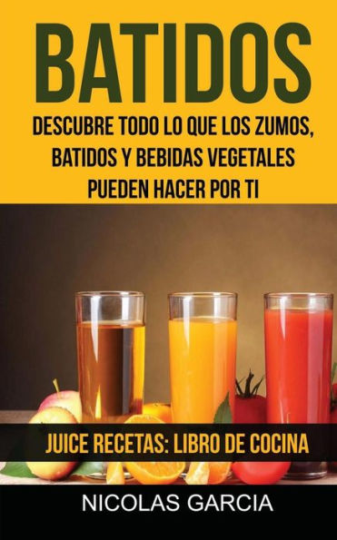 Batidos: Descubre Todo Lo Que Los Zumos, Batidos Y Bebidas Vegetales Pueden Hacer Por Ti (Juice Recetas: Libro De Cocina) (Spanish Edition)