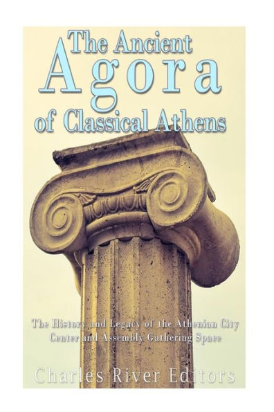 The Ancient Agora Of Classical Athens: The History And Legacy Of The Athenian City Center And Assembly Gathering Space