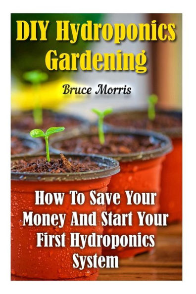 Diy Hydroponics Gardening: How To Save Your Money And Start Your First Hydroponics System