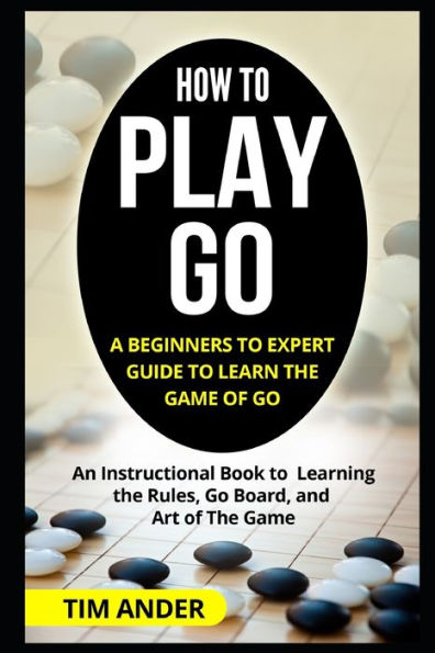 How To Play Go: A Beginners To Expert Guide To Learn The Game Of Go: An Instructional Book To Learning The Rules, Go Board, And Art Of The Game