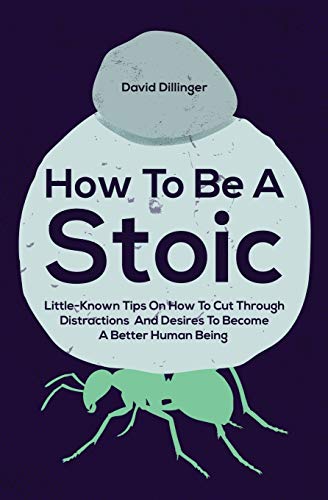 How To Be A Stoic: Little-Known Tips On How To Cut Through Distractions And Desires To Become A Better Human Being