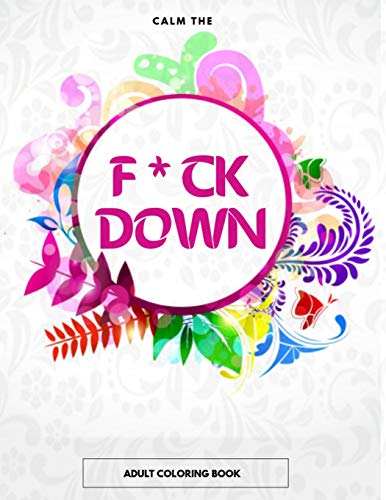Calm The F * Ck Down Adult Coloring Book: An Irreverent Adult Coloring Book With Flowers Flamingo,Lions, Elephants, Owls, Horses, Dogs, Cats, And Many More