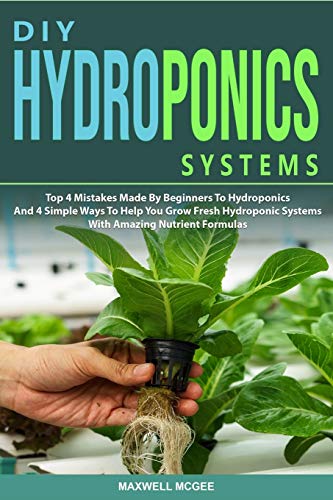 DIY Hydroponics Systems: Top 4 Mistakes Made By Beginners To Hydroponics And 4 Simple Ways To Help You Grow Fresh Hydroponic Systems With Amazing Nutrient Formulas