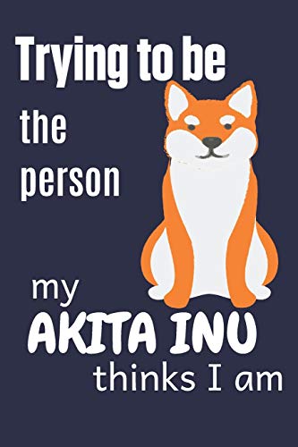 Trying To Be The Person My Akita Inu Thinks I Am: For Akita Inu Dog Fans