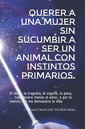 Querer A Una Mujer Sin Sucumbir A Ser Un Animal Con Instintos Primarios.: El Dolor, La Tragedia, El Orgullo, La Pena,? Todo Muere Menos El Amor, O Por ... Eso Me Demuestra La Vida (Spanish Edition)