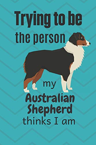 Trying To Be The Person My Australian Shepherd Thinks I Am: For Australian Shepherd Dog Fans