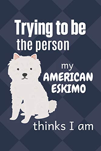 Trying To Be The Person My American Eskimo Thinks I Am: For American Eskimo Dog Breed Fans