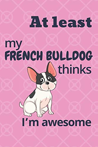 At Least My French Bulldog Thinks I?M Awesome: For French Bulldog Fans