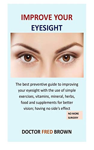 Improve Your Eyesight: The Best Preventive Guide To Improving Your Eyesight With The Use Of Simple Exercises, Vitamins, Mineral, Herbs, Food And Supplements For Better Vision; Having No Side's Effect