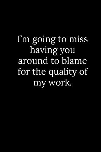 I???m going to miss having you around to blame for the quality of my work.