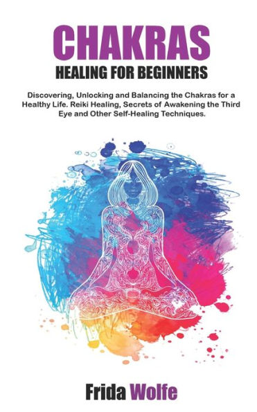 Chakras Healing For Beginners: Discovering, Unlocking and Balancing the Chakras for a Healthy Life. Reiki Healing, Secrets of Awakening the Third Eye and Other Self-Healing Techniques.