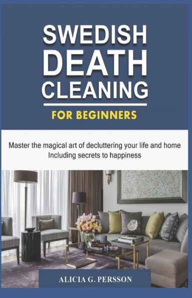 Swedish Death Cleaning For Beginners : Master The Magical Art Of Decluttering Your Life And Home Including Secrets To Happiness