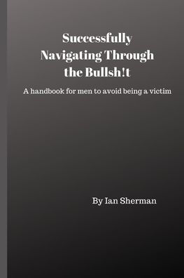 Successfully Navigating Through The Bullsh!T : A Handbook For Men To Avoid Being A Victim