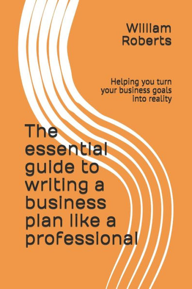 The Essential Guide To Writing A Business Plan Like A Professional : Helping You Turn Your Business Goals Into Reality