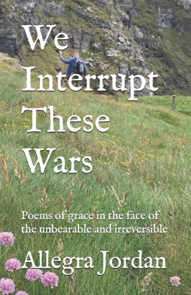 We Interrupt These Wars : Poems Of Grace In The Face Of The Unbearable And Irreversible