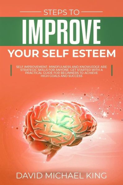 Steps To Improve Your Self Esteem : Self Improvement, Mindfulness And Knowledge Are Strategic Skills For Anyone. Get Started With A Practical Guide For Beginners To Achieve High Goals And Success