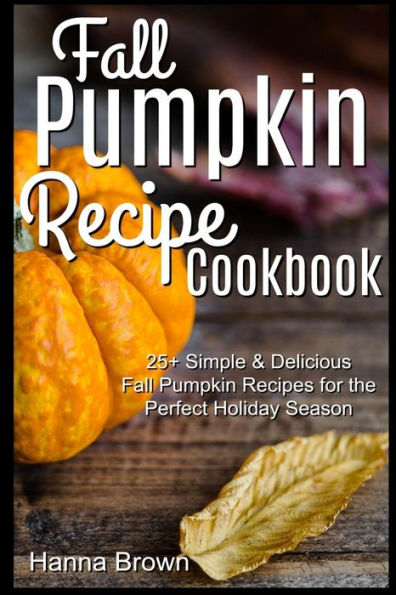 Fall Pumpkin Recipe Cookbook: 25+ Simple & Delicious Fall Pumpkin Recipes for the Perfect Holiday Season