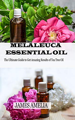 MELALEUCA ESSENTIAL OIL: The Ultimate Guide to Get Amazing Results of Tea Tree Oil