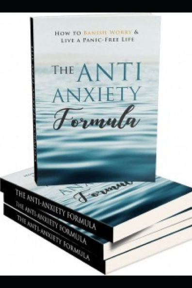 The Anti - Anxiety Formula : How To Banish Worry And Live A Panic - Free Life