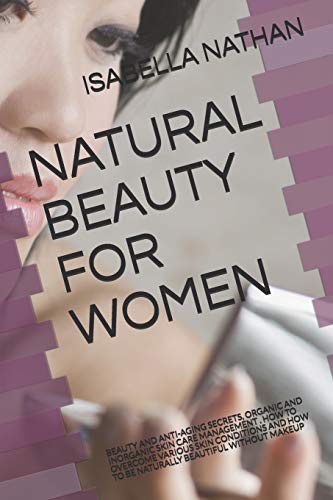 NATURAL BEAUTY FOR WOMEN: BEAUTY AND ANTI-AGING SECRETS, ORGANIC AND INORGANIC SKIN CARE MANAGEMENT . HOW TO OVERCOME VARIOUS SKIN CONDITIONS AND HOW TO BE NATURALLY BEAUTIFUL WITHOUT MAKEUP