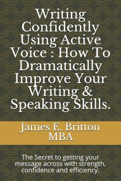 Writing Confidently Using Active Voice : How To Dramatically Improve Your Writing And Speaking Skills : The Secret To Getting Your Message Across With Strength, Confidence And Efficiency