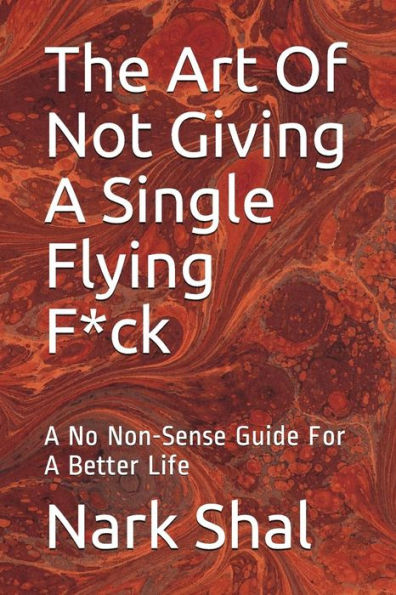 The Art Of Not Giving A Single Flying F*Ck : A No Non-Sense Guide For A Better Life