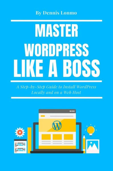 Master Wordpress Like A Boss: A Step-By-Step Guide To Install Wordpress Locally And On A Web Host