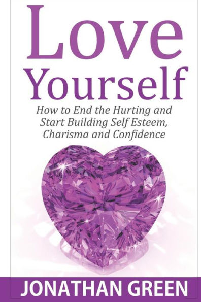 Love Yourself : How To End The Hurting And Start Building Self Esteem, Charisma And Confidence