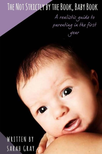 The Not Strictly By The Book, Baby Book : A Realistic Guide To Parenting In The First Year