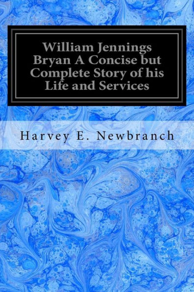William Jennings Bryan A Concise But Complete Story Of His Life And Services