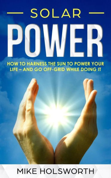 Solar Power : How To Harness The Sun To Power Your Life - And Go Off-Grid While Doing It