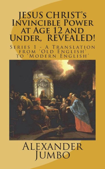 JESUS CHRIST's Invincible Power at Age 12 and Under, REVEALED!: Great Healing, Great Exorcising; Destroying Every power of Satan, when Requested! (A Translation from Old English to Modern English)