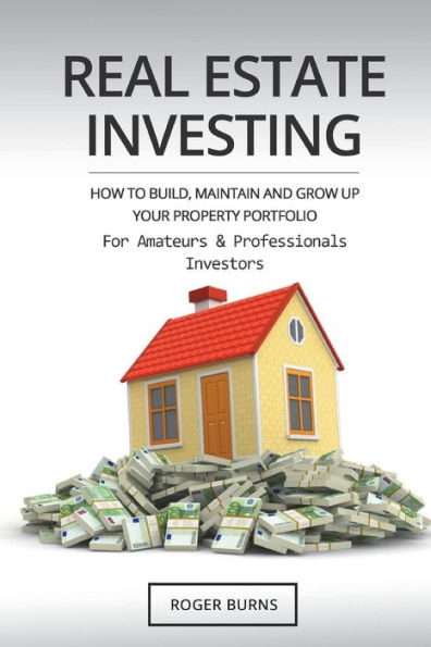 Real Estate Investing : How To Build, Maintain And Grow Up Your Property Portfolio. For Amateurs And Professional Investors