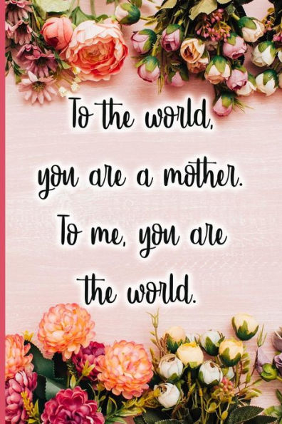 To The World You Are A Mother. To Me You Are The World.