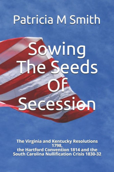Sowing The Seeds Of Secession : The Virginia And Kentucky Resolutions 1798, The Hartford Convention 1814 And The South Carolina Nullification Crisis 1830-32