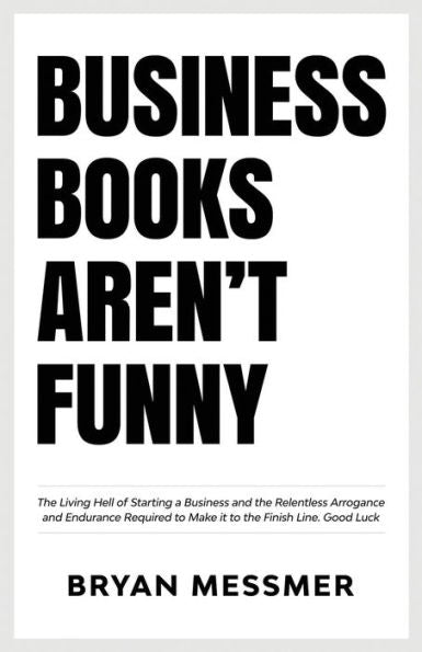 Business Books Aren't Funny: The Living Hell of Starting a Business and the Relentless Arrogance and Endurance Required to Make it to the Finish Line. Good Luck.