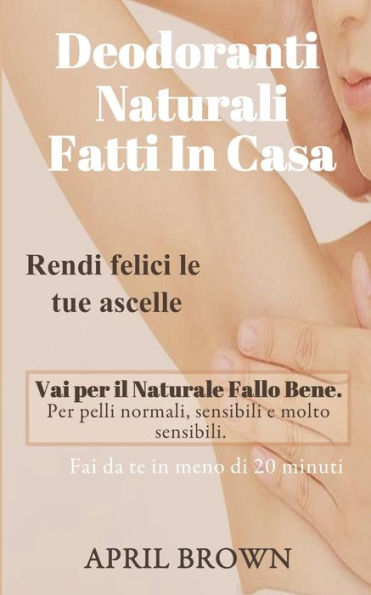 DEODORANTI NATURALI FATTI IN CASA: Rendi felici le tue ascelle Vai per il Naturale Fallo Bene Per pelli normali, sensibili e molto sensibili Fai da te in meno di 20 minuti (Italian Edition)