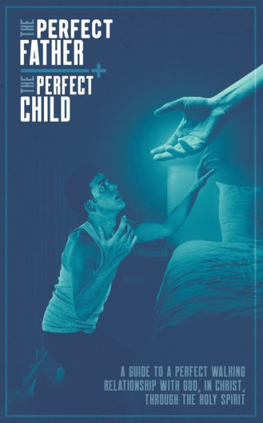 The Perfect Father And The Perfect Child : A Guide To A Perfect Walking Relationship With God, In Christ, Through The Holy Spirit