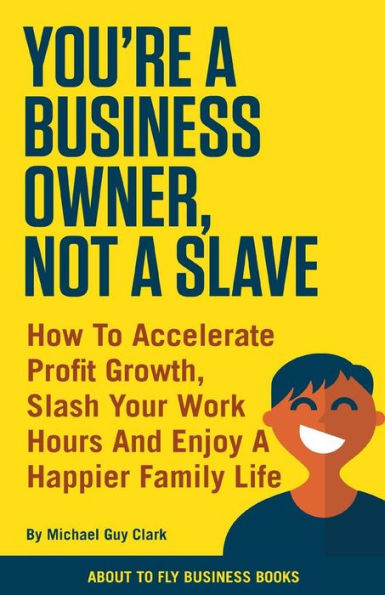 You'Re A Business Owner, Not A Slave : How To Accelerate Profit Growth, Slash Your Work Hours And Enjoy A Happier Family Life