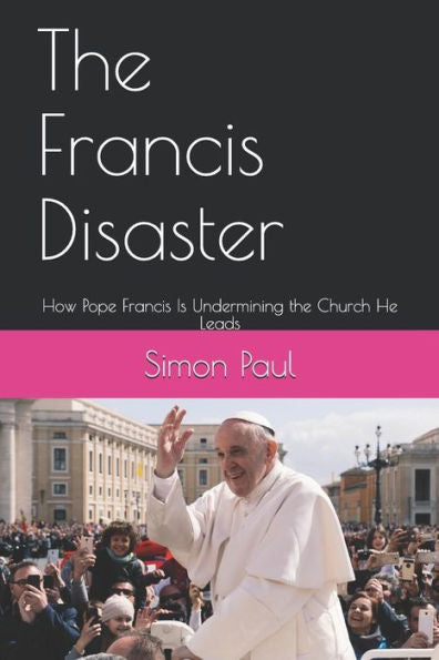 The Francis Disaster : How Pope Francis Is Undermining The Church He Leads