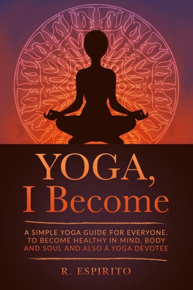 Yoga, I Become: A Simple Guide To Yoga For Everyone. To Become Healthy In Mind, Body And Soul And Also A Yoga Devotee.
