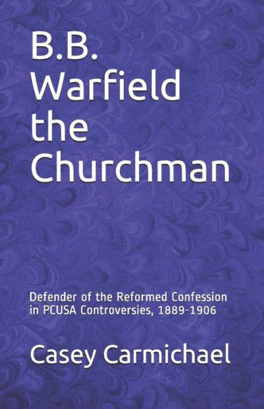 B.B. Warfield the Churchman: Defender of the Reformed Confession in PCUSA Controversies, 1889-1906