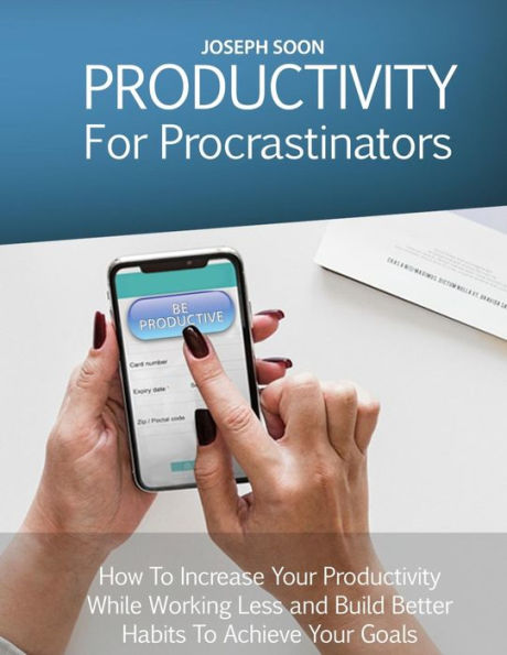 Productivity For Procrastinators: How To Increase Your Productivity While Working Less And Build Better Habits To Achieve Your Goals